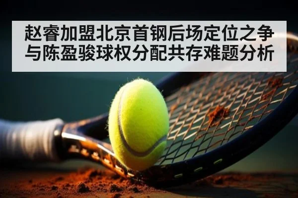 赵睿加盟北京首钢后场定位之争与陈盈骏球权分配共存难题分析